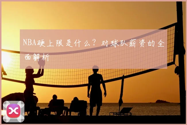 NBA硬上限是什么？对球队薪资的全面解析