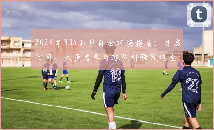 2024年NBA七月自由市场指南：开启时间、大鱼名单与球队补强策略全解析