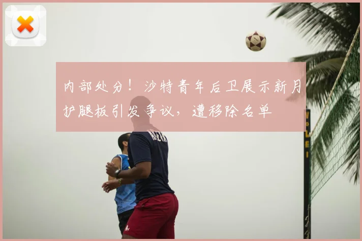 内部处分！沙特青年后卫展示新月护腿板引发争议，遭移除名单