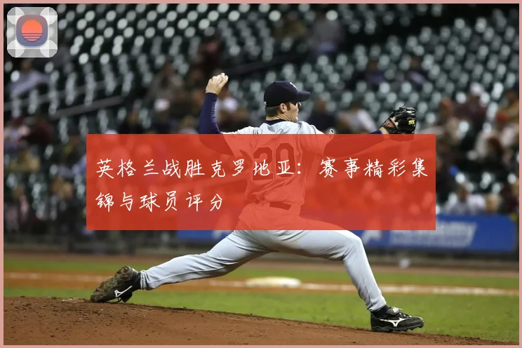 英格兰战胜克罗地亚：赛事精彩集锦与球员评分