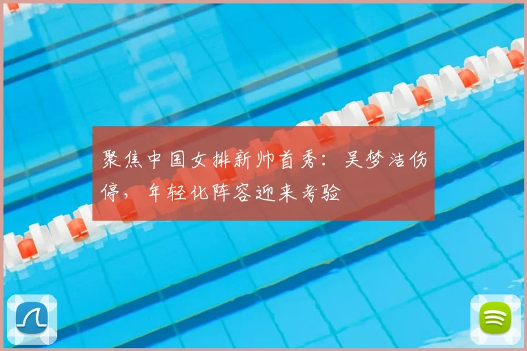 聚焦中国女排新帅首秀:吴梦洁伤停,年轻化阵容迎来考验