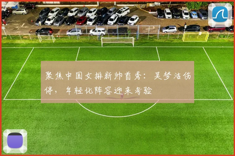 聚焦中国女排新帅首秀:吴梦洁伤停,年轻化阵容迎来考验