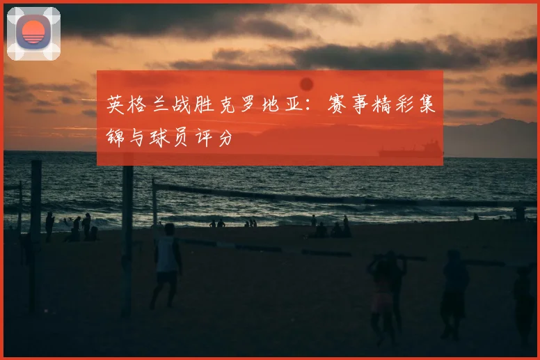 英格兰战胜克罗地亚：赛事精彩集锦与球员评分
