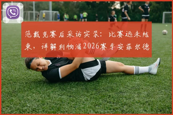 范戴克赛后采访实录：比赛远未结束，详解利物浦2026赛季安菲尔德主场一决雌雄的战术与精神准备