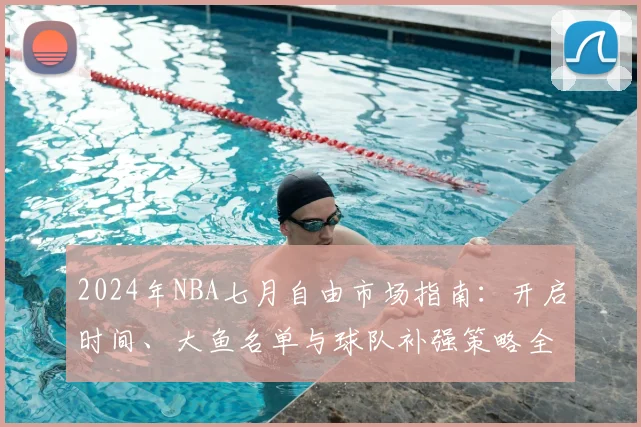 2024年NBA七月自由市场指南：开启时间、大鱼名单与球队补强策略全解析