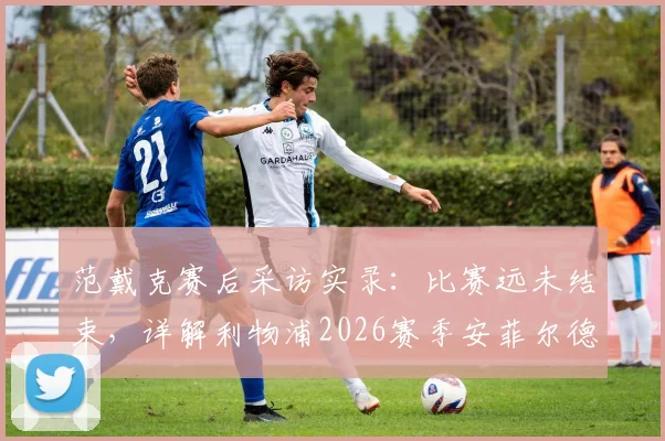 范戴克赛后采访实录：比赛远未结束，详解利物浦2026赛季安菲尔德主场一决雌雄的战术与精神准备