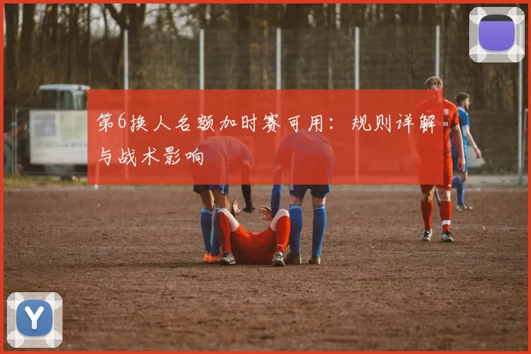 第6换人名额加时赛可用：规则详解与战术影响