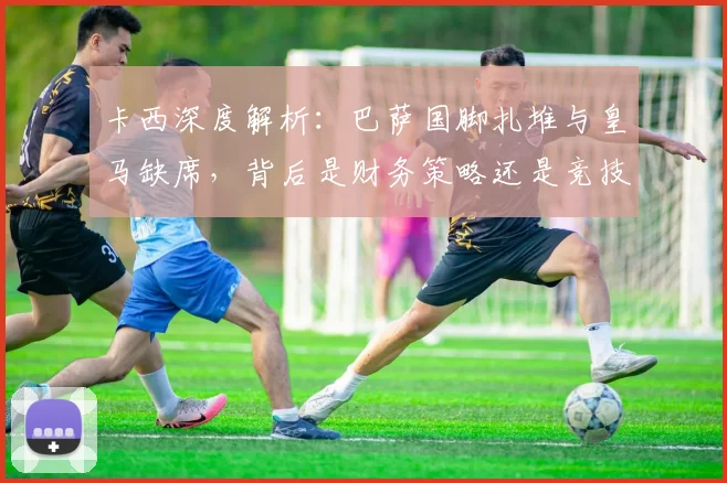 卡西深度解析:巴萨国脚扎堆与皇马缺席,背后是财务策略还是竞技选择?
