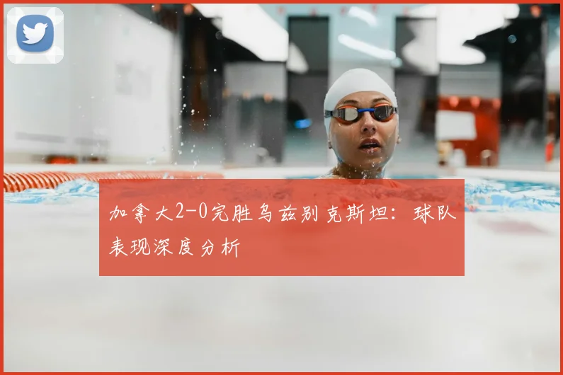 加拿大2-0完胜乌兹别克斯坦：球队表现深度分析